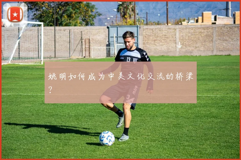 姚明如何成为中美文化交流的桥梁?