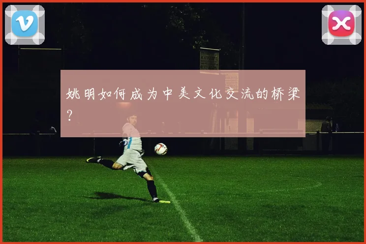 姚明如何成为中美文化交流的桥梁?